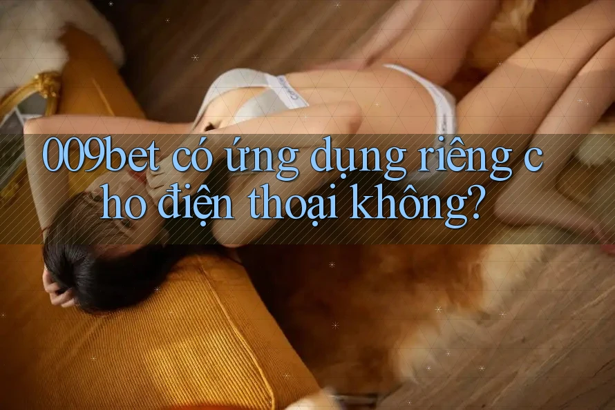 009bet có ứng dụng riêng cho điện thoại không? 009bet có ứng dụng riêng cho điện thoại không?