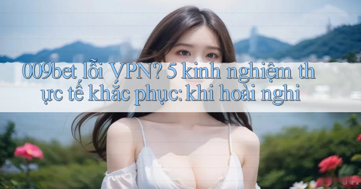 009bet lỗi VPN 5 kinh nghiệm thực tế khắc phục khi hoài nghi