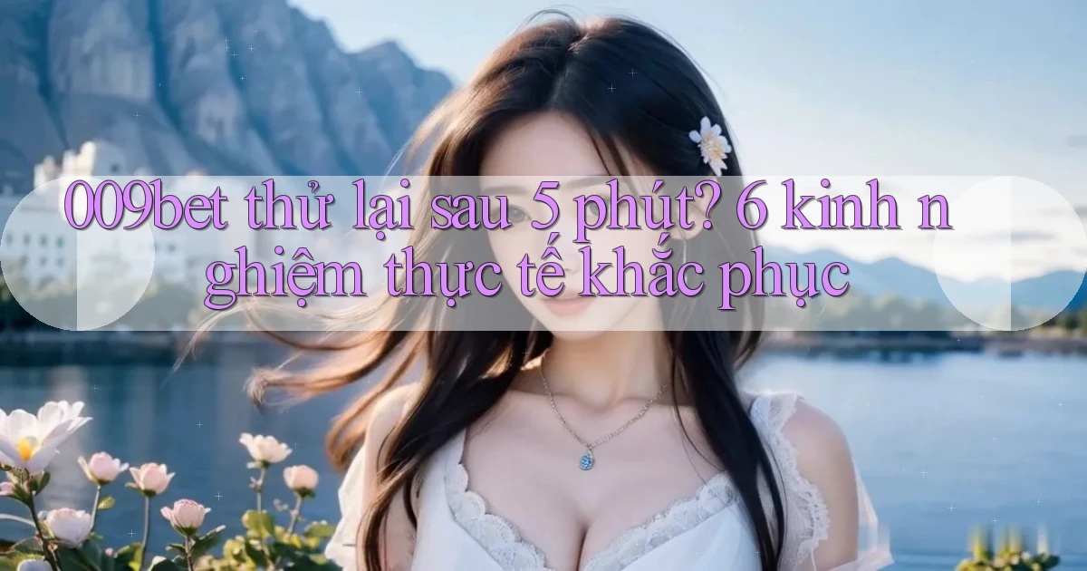 009bet thử lại sau 5 phút 6 kinh nghiệm thực tế khắc phục