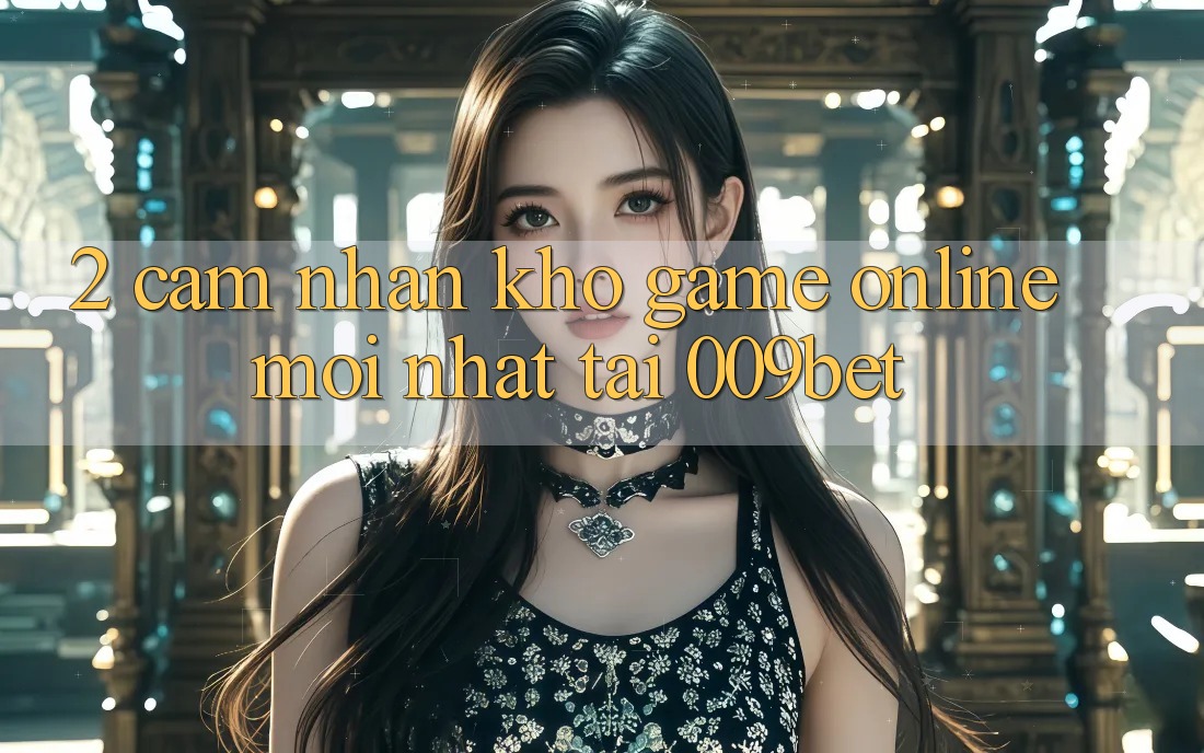 2. Cảm nhận Kho Game Online Mới Nhất Tại 009bet