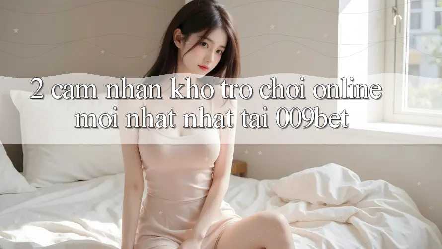 2. Cảm nhận Kho Trò chơi Online Mới nhất Nhất Tại 009bet