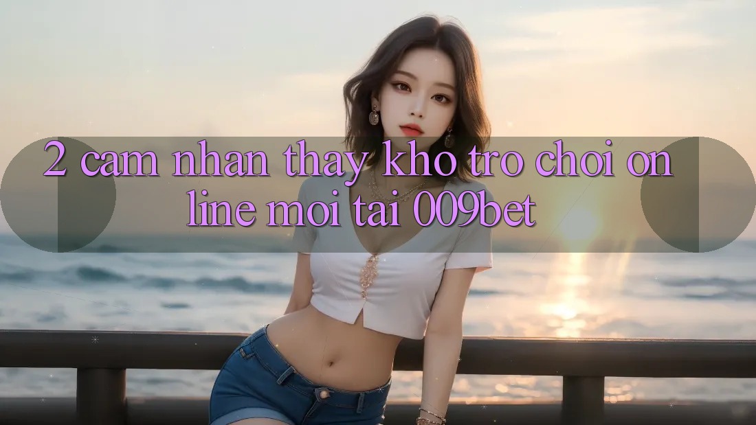 2. Cảm nhận thấy Kho Trò chơi Online Mới Tại 009bet