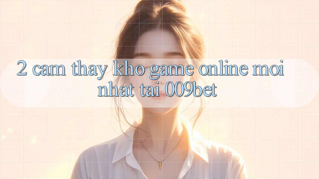2. Cảm thấy Kho Game Online Mới Nhất Tại 009bet