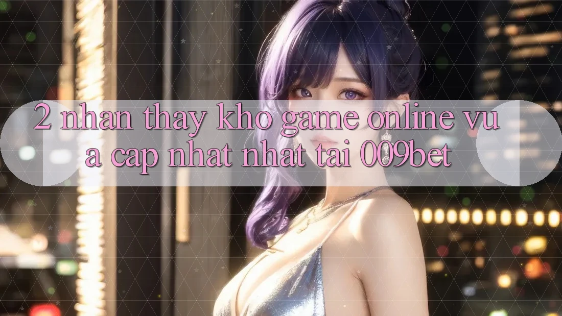 2. Nhận thấy Kho Game Online Vừa cập nhật Nhất Tại 009bet 2. Nhận thấy Kho Game Online Vừa cập nhật Nhất Tại 009bet