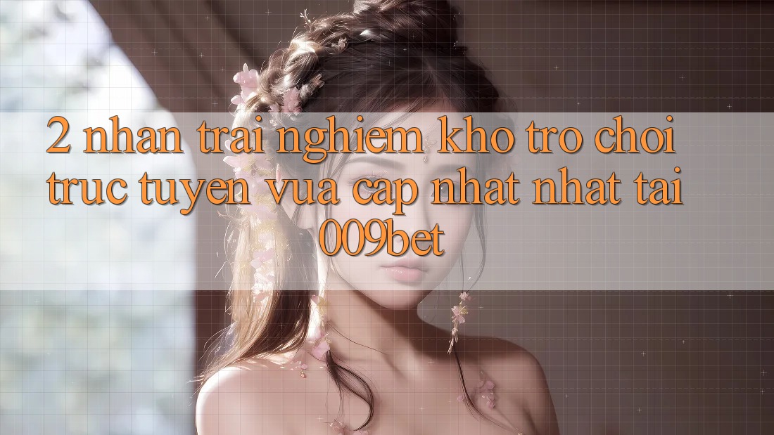 2. Nhận trải nghiệm Kho Trò chơi trực tuyến Vừa cập nhật Nhất Tại 009bet 2. Nhận trải nghiệm Kho Trò chơi trực tuyến Vừa cập nhật Nhất Tại 009bet