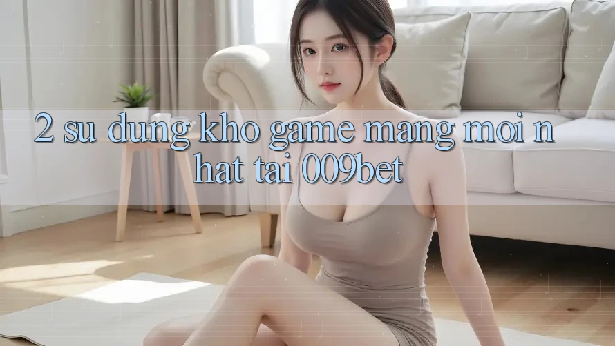 2. Sử dụng Kho Game mạng Mới Nhất Tại 009bet