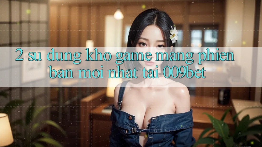 2. Sử dụng Kho Game mạng Phiên bản mới nhất Tại 009bet