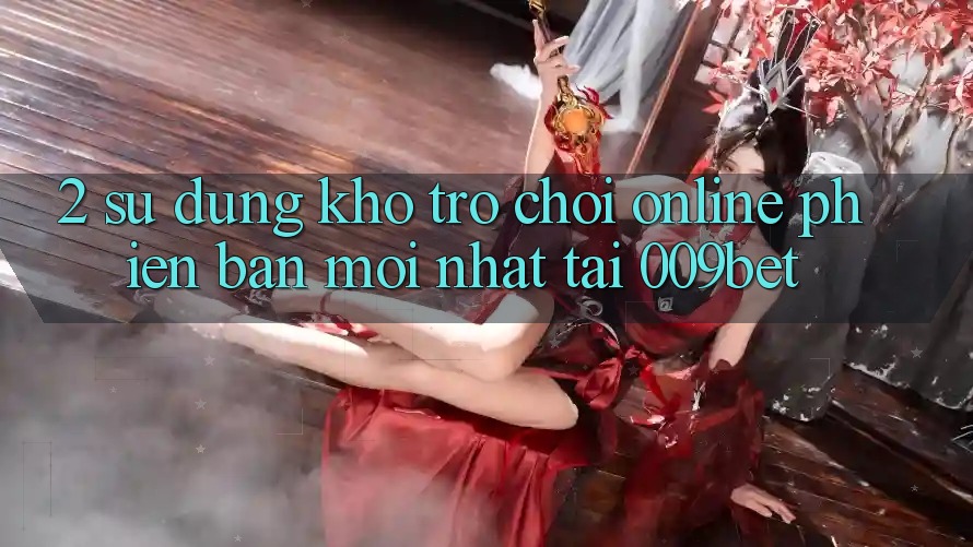 2. Sử dụng Kho Trò chơi Online Phiên bản mới Nhất Tại 009bet 2. Sử dụng Kho Trò chơi Online Phiên bản mới Nhất Tại 009bet