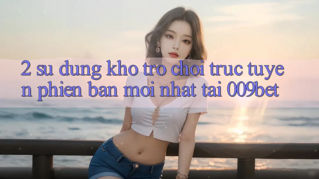 2. Sử dụng Kho Trò chơi trực tuyến Phiên bản mới Nhất Tại 009bet