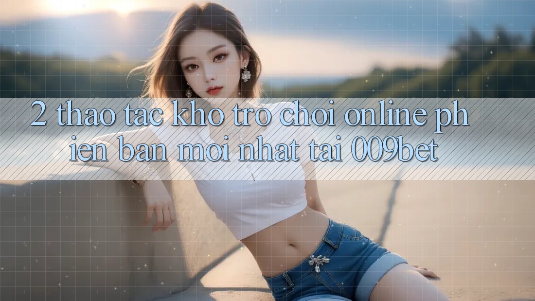 2. Thao tác Kho Trò chơi Online Phiên bản mới Nhất Tại 009bet 2. Thao tác Kho Trò chơi Online Phiên bản mới Nhất Tại 009bet