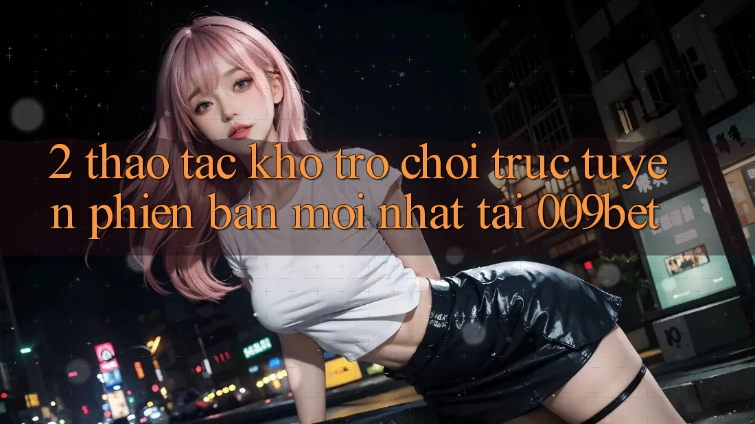2. Thao tác Kho Trò chơi trực tuyến Phiên bản mới Nhất Tại 009bet