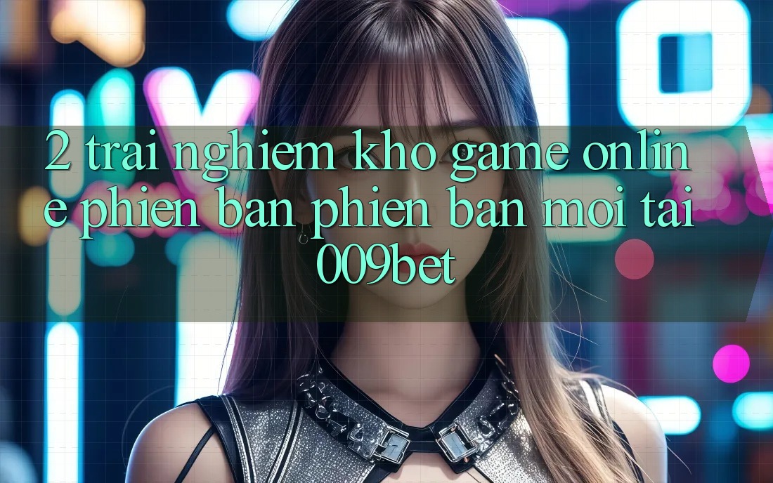 2. Trải nghiệm Kho Game Online Phiên bản phiên bản mới Tại 009bet