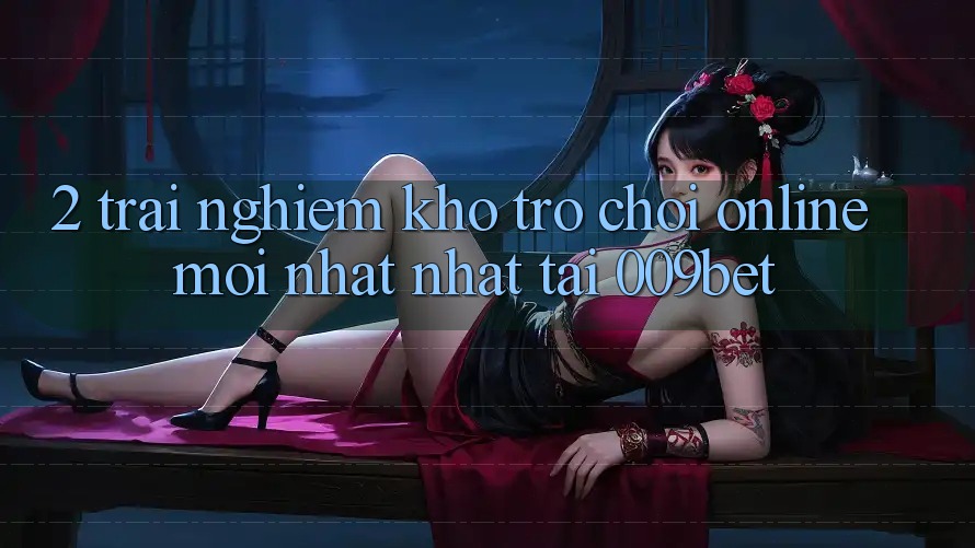 2. Trải nghiệm Kho Trò chơi Online Mới nhất nhất Tại 009bet 2. Trải nghiệm Kho Trò chơi Online Mới nhất nhất Tại 009bet