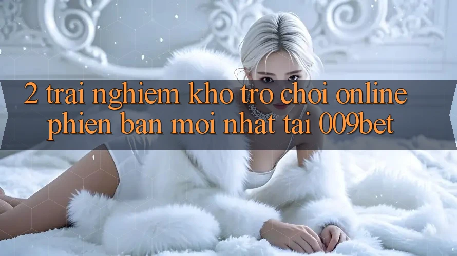 2. Trải nghiệm Kho Trò chơi Online Phiên bản mới Nhất Tại 009bet
