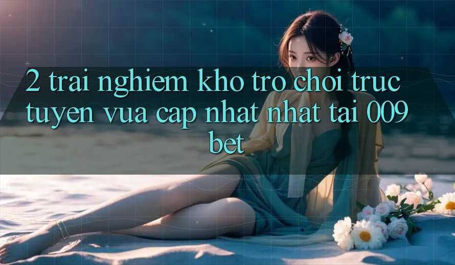 2. Trải nghiệm Kho Trò chơi trực tuyến Vừa cập nhật Nhất Tại 009bet 2. Trải nghiệm Kho Trò chơi trực tuyến Vừa cập nhật Nhất Tại 009bet