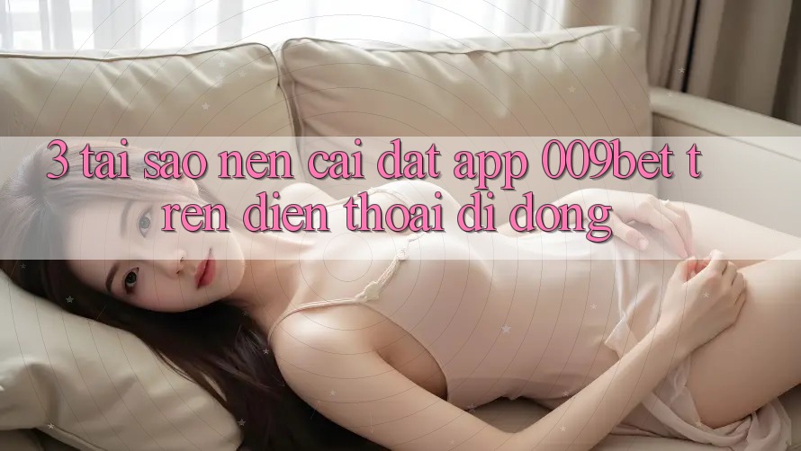 3. Tại Sao Nên Cài đặt App 009bet Trên Điện Thoại Di Động?