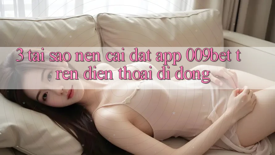 3. Tại Sao Nên Cài đặt App 009bet Trên Điện Thoại Di Động?