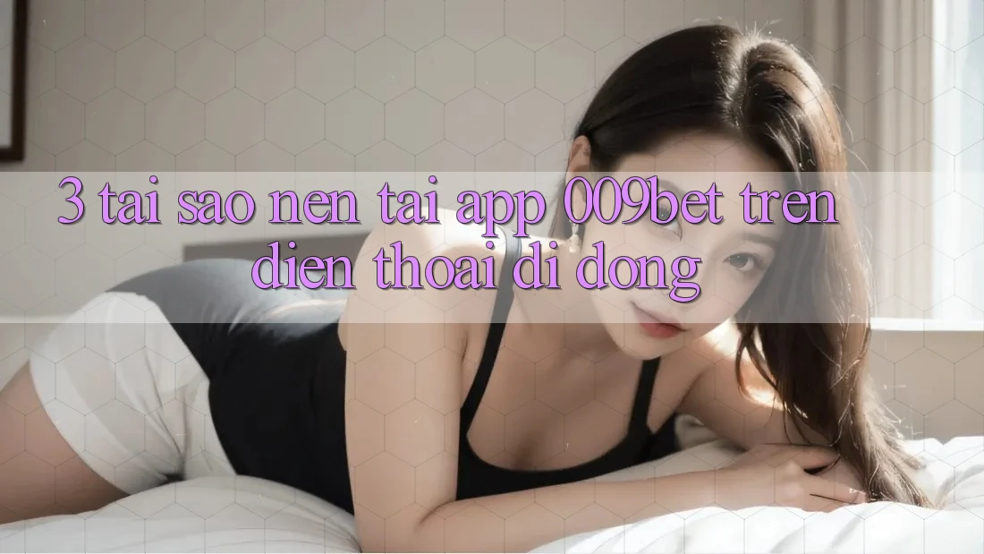 3. Tại Sao Nên Tải App 009bet Trên Điện Thoại Di Động?