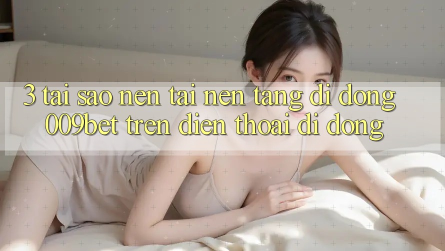 3. Tại Sao Nên Tải Nền tảng di động 009bet Trên Điện Thoại Di Động?