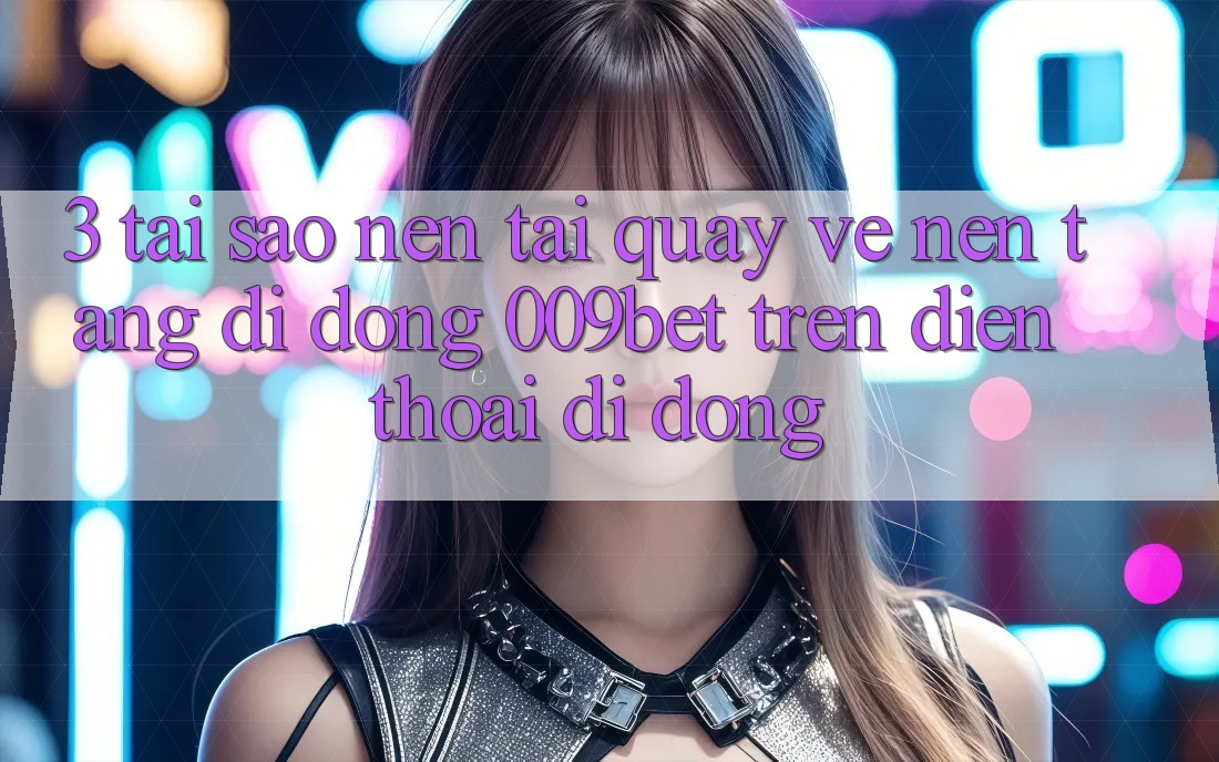 3. Tại Sao Nên Tải quay về Nền tảng di động 009bet Trên Điện Thoại Di Động?