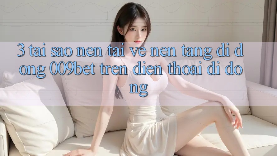 3. Tại Sao Nên Tải về Nền tảng di động 009bet Trên Điện Thoại Di Động? 3. Tại Sao Nên Tải về Nền tảng di động 009bet Trên Điện Thoại Di Động?