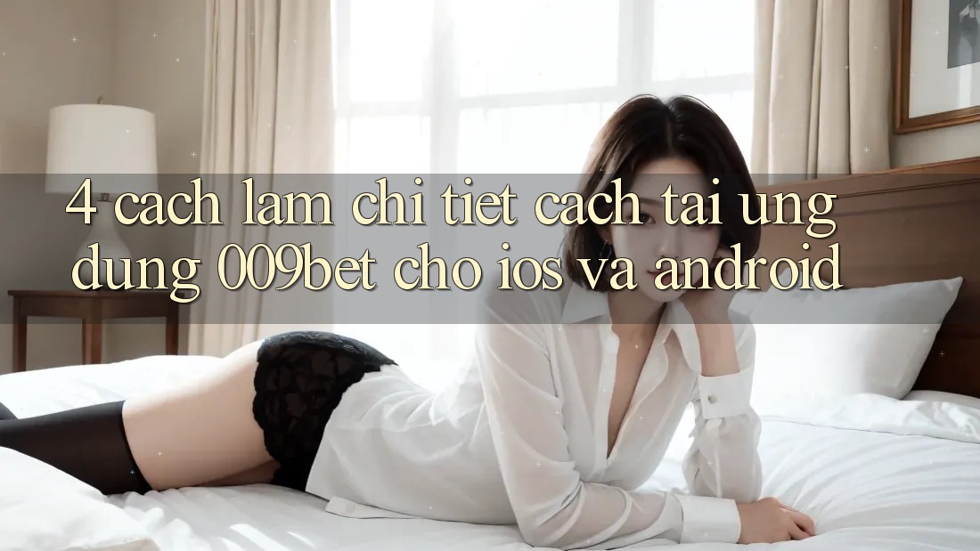 4. Cách làm Chi Tiết Cách Tải Ứng dụng 009bet Cho iOS Và Android
