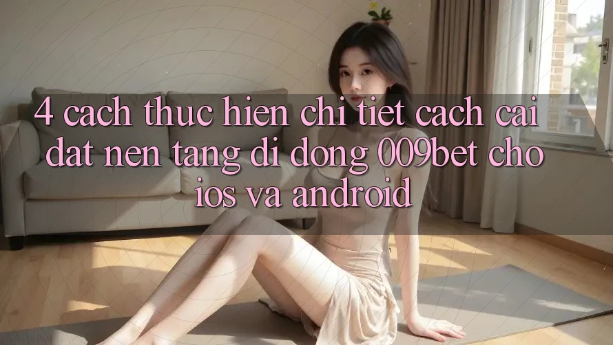 4. Cách thực hiện Chi Tiết Cách Cài đặt Nền tảng di động 009bet Cho iOS Và Android