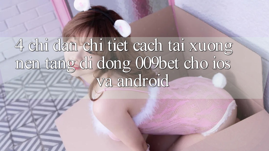 4. Chỉ dẫn Chi Tiết Cách Tải xuống Nền tảng di động 009bet Cho iOS Và Android