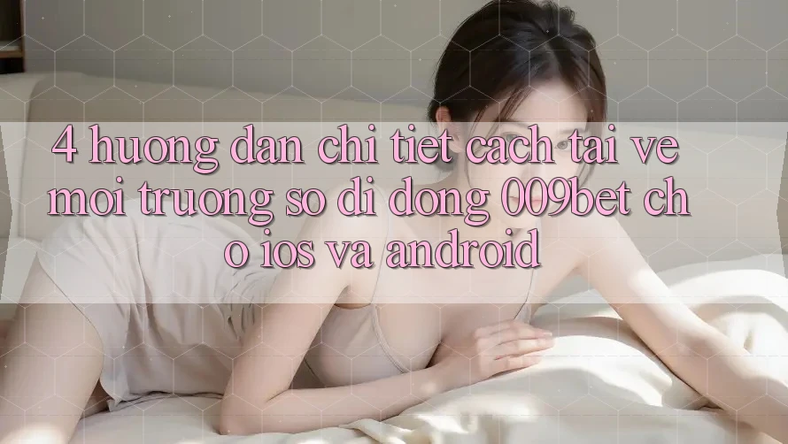 4. Hướng Dẫn Chi Tiết Cách Tải về Môi trường số di động 009bet Cho iOS Và Android