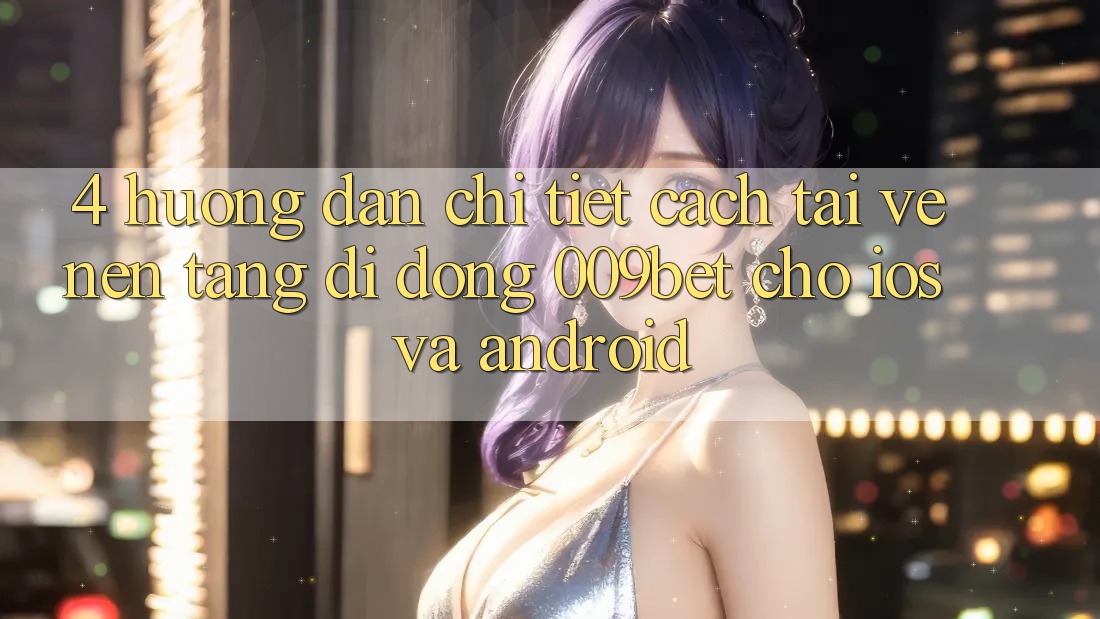 4. Hướng Dẫn Chi Tiết Cách Tải về Nền tảng di động 009bet Cho iOS Và Android