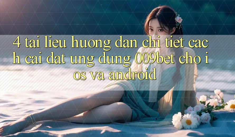 4. Tài liệu hướng dẫn Chi Tiết Cách Cài đặt Ứng dụng 009bet Cho iOS Và Android
