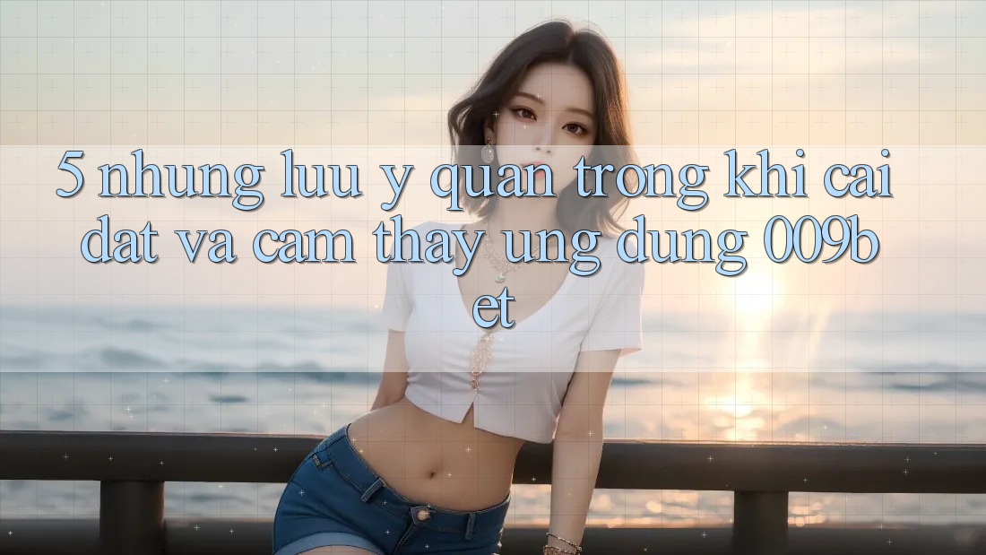 5. Những Lưu Ý Quan Trọng Khi Cài đặt Và Cảm thấy Ứng dụng 009bet