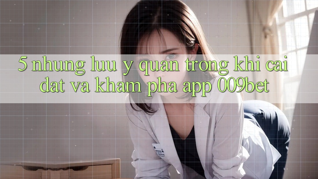 5. Những Lưu Ý Quan Trọng Khi Cài đặt Và Khám phá App 009bet