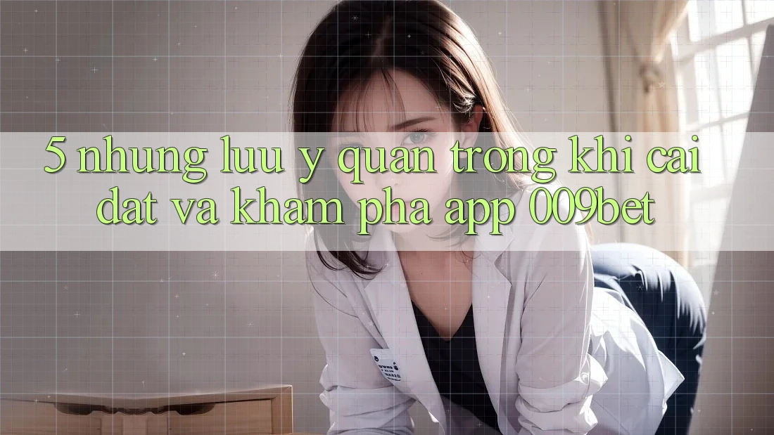 5. Những Lưu Ý Quan Trọng Khi Cài đặt Và Khám phá App 009bet