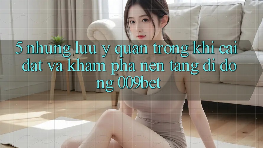 5. Những Lưu Ý Quan Trọng Khi Cài đặt Và Khám phá Nền tảng di động 009bet
