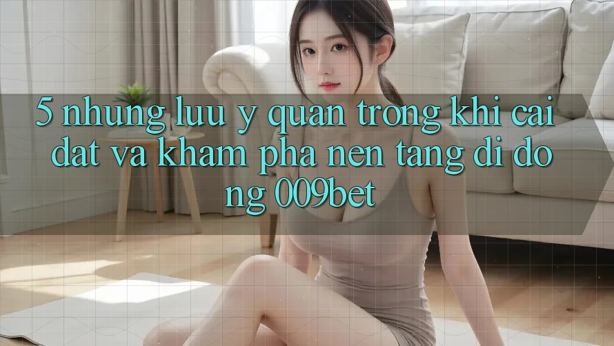 5. Những Lưu Ý Quan Trọng Khi Cài đặt Và Khám phá Nền tảng di động 009bet