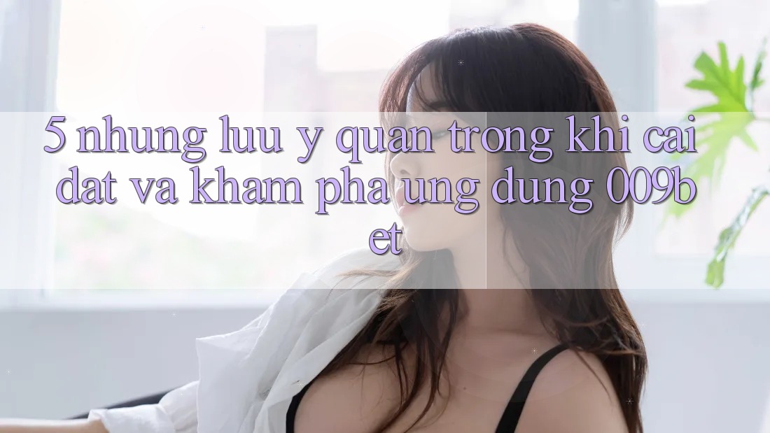 5. Những Lưu Ý Quan Trọng Khi Cài đặt Và Khám phá Ứng dụng 009bet 5. Những Lưu Ý Quan Trọng Khi Cài đặt Và Khám phá Ứng dụng 009bet