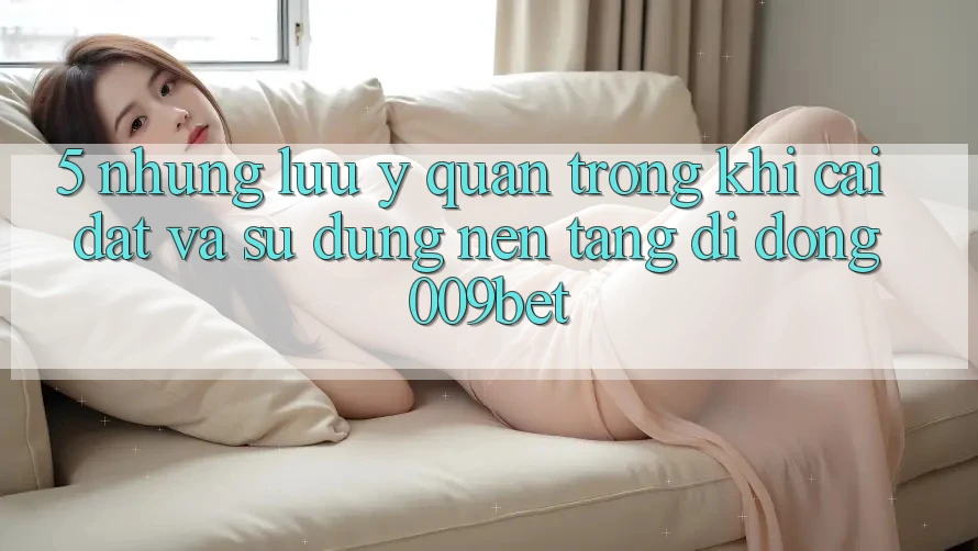 5. Những Lưu Ý Quan Trọng Khi Cài đặt Và Sử Dụng Nền tảng di động 009bet