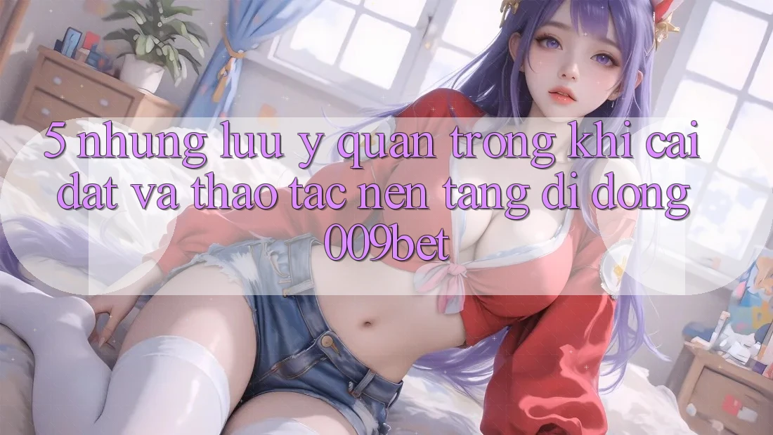 5. Những Lưu Ý Quan Trọng Khi Cài đặt Và Thao tác Nền tảng di động 009bet