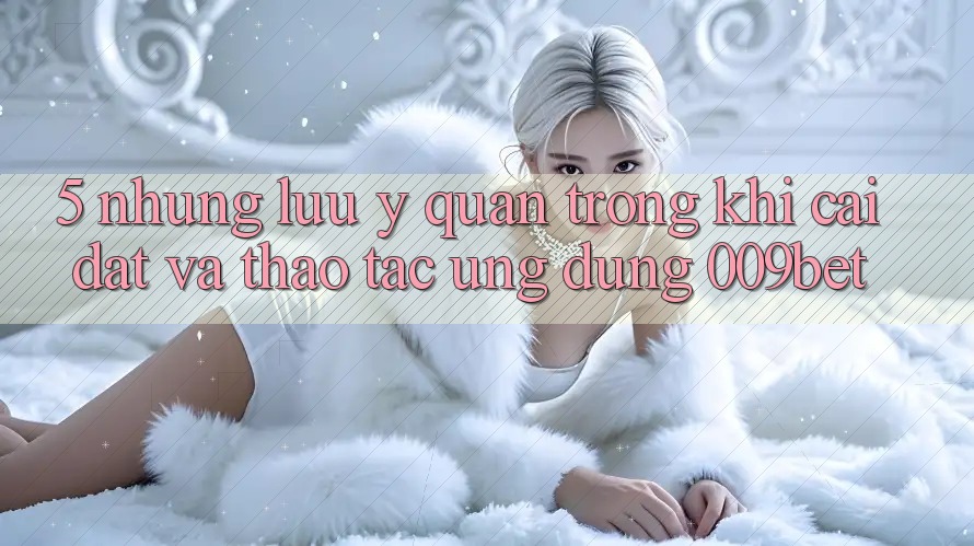 5. Những Lưu Ý Quan Trọng Khi Cài đặt Và Thao tác Ứng dụng 009bet