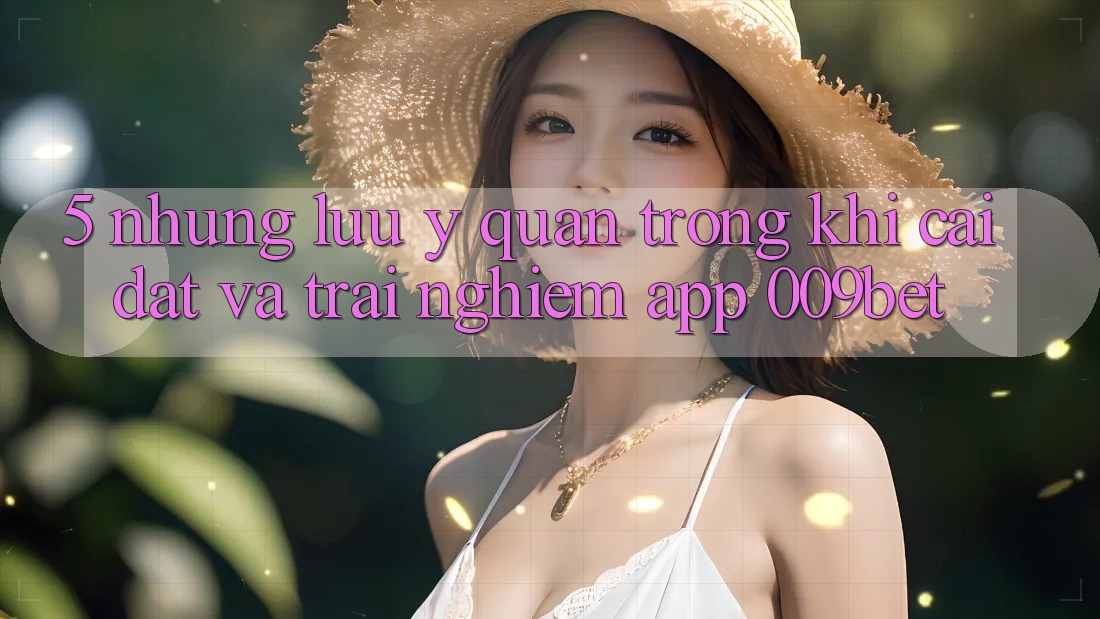 5. Những Lưu Ý Quan Trọng Khi Cài đặt Và Trải nghiệm App 009bet