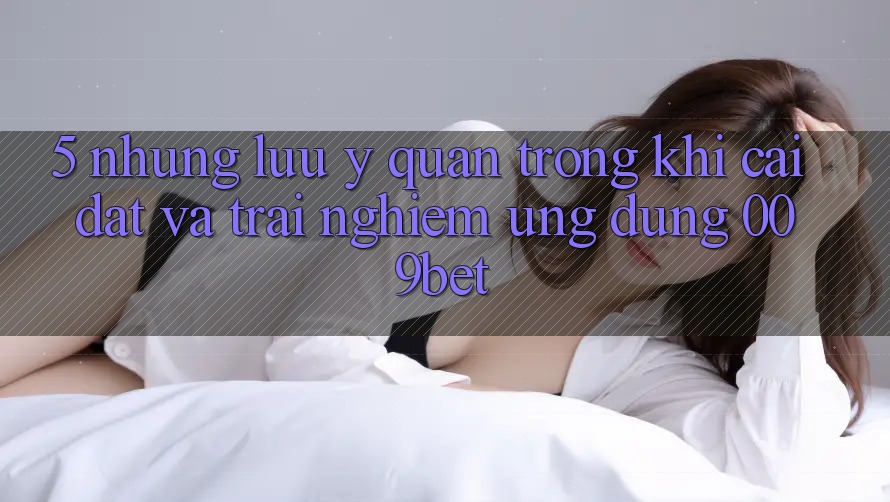 5. Những Lưu Ý Quan Trọng Khi Cài đặt Và Trải nghiệm Ứng dụng 009bet