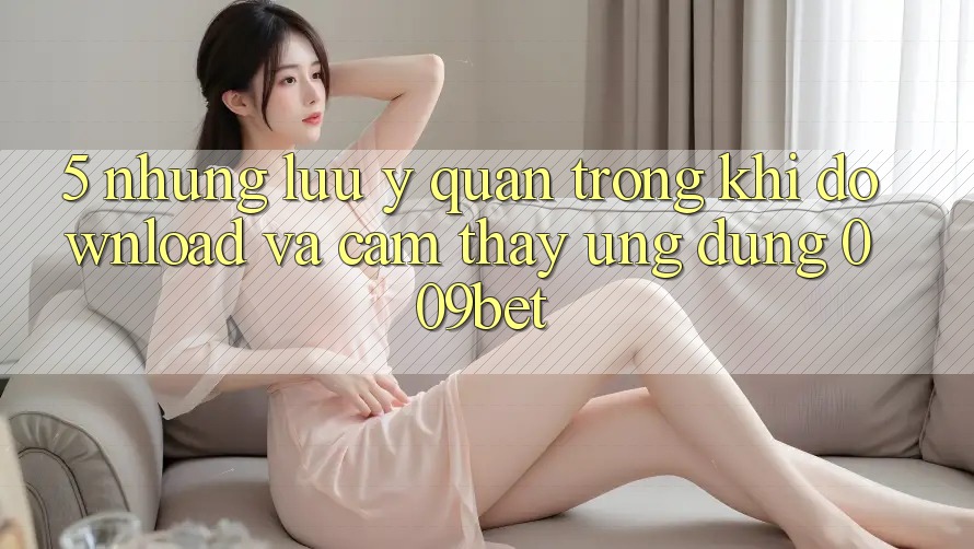 5. Những Lưu Ý Quan Trọng Khi Download Và Cảm thấy Ứng dụng 009bet