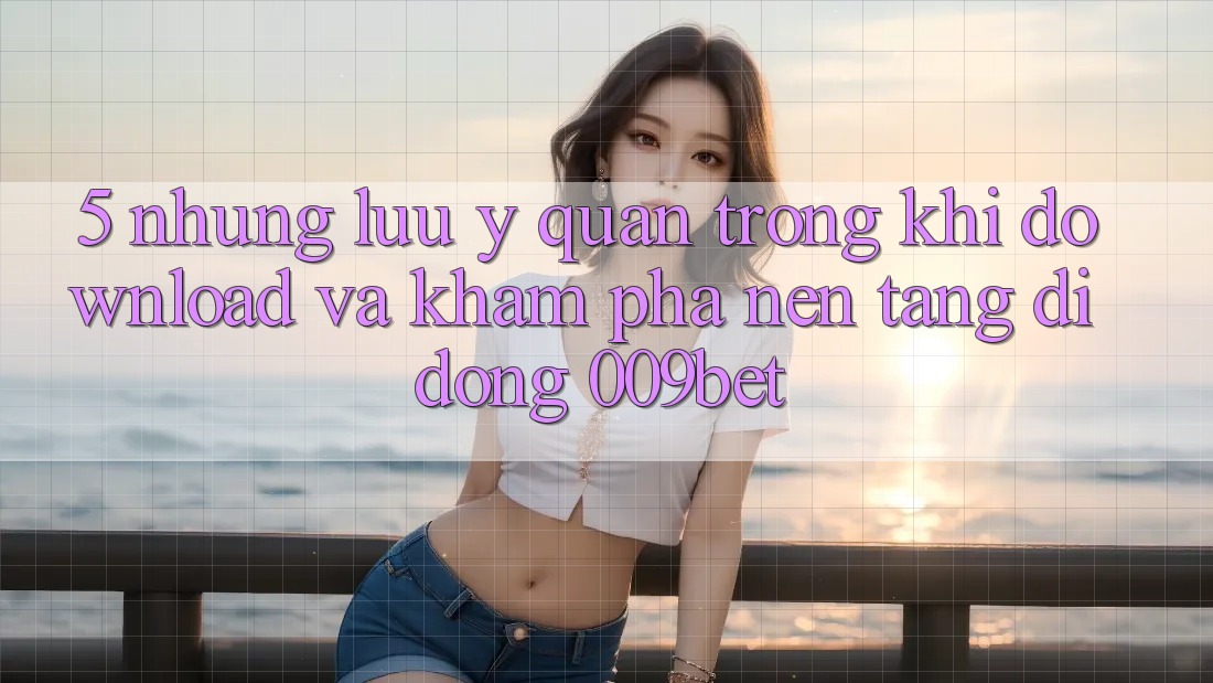 5. Những Lưu Ý Quan Trọng Khi Download Và Khám phá Nền tảng di động 009bet
