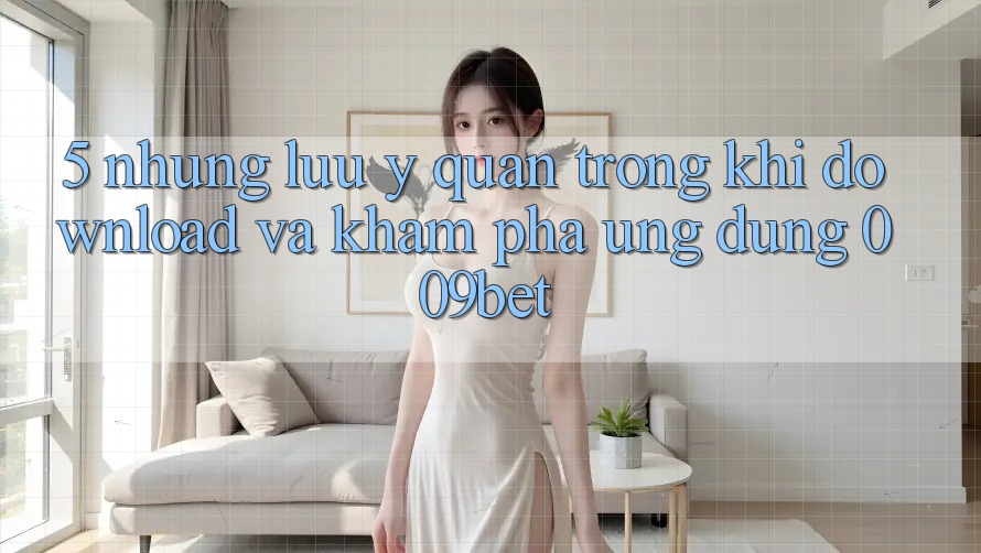 5. Những Lưu Ý Quan Trọng Khi Download Và Khám phá Ứng dụng 009bet