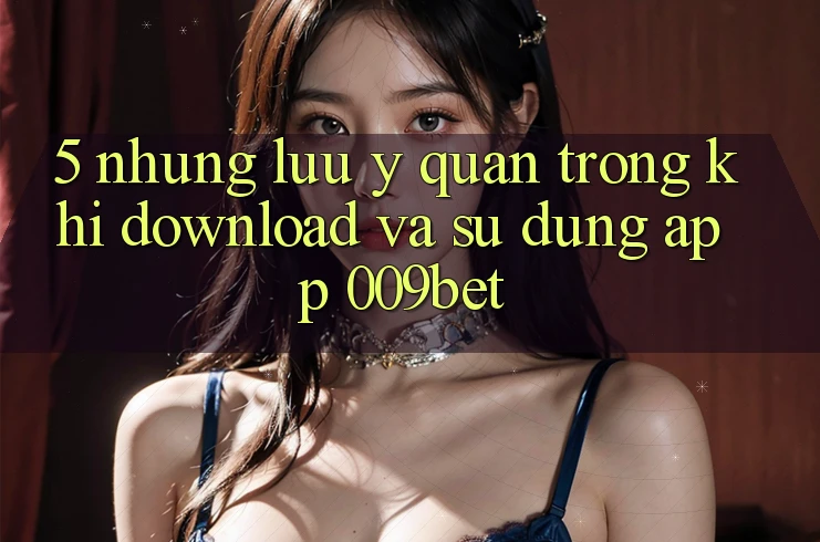 5. Những Lưu Ý Quan Trọng Khi Download Và Sử Dụng App 009bet