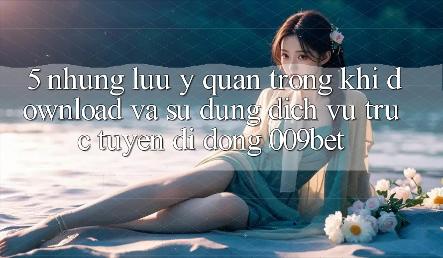 5. Những Lưu Ý Quan Trọng Khi Download Và Sử Dụng Dịch vụ trực tuyến di động 009bet