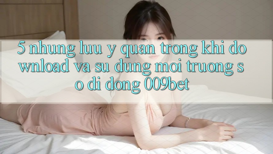 5. Những Lưu Ý Quan Trọng Khi Download Và Sử Dụng Môi trường số di động 009bet