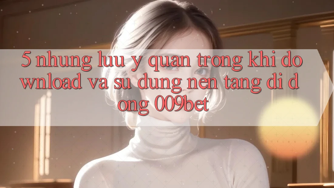 5. Những Lưu Ý Quan Trọng Khi Download Và Sử Dụng Nền tảng di động 009bet