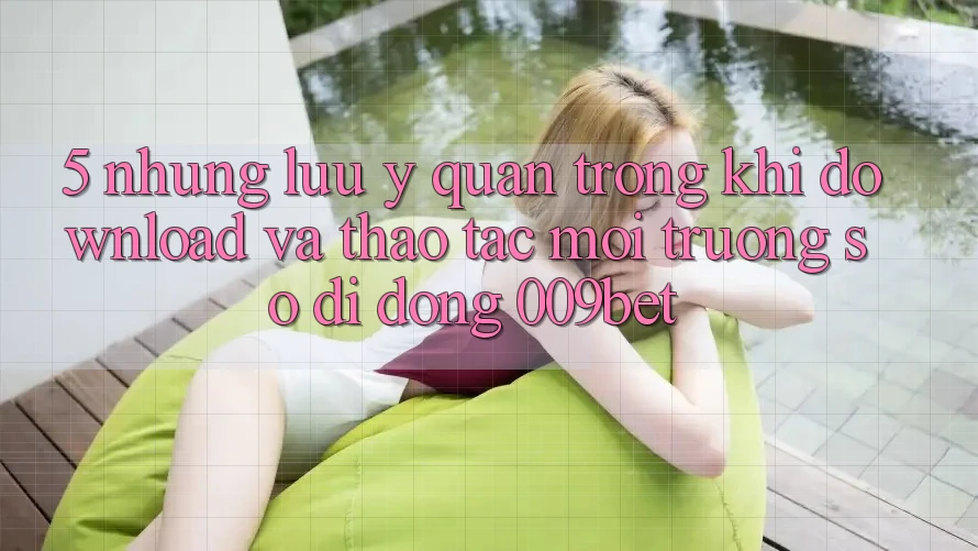 5. Những Lưu Ý Quan Trọng Khi Download Và Thao tác Môi trường số di động 009bet